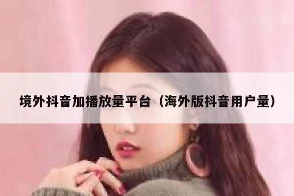 境外抖音加播放量平台（海外版抖音用户量） 第1张