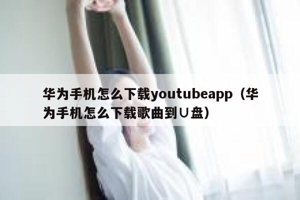 华为手机怎么下载youtubeapp（华为手机怎么下载歌曲到∪盘） 第1张