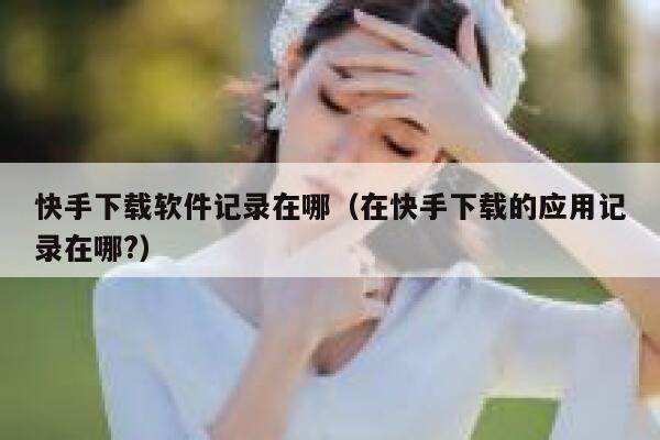 快手下载软件记录在哪(在快手下载的应用记录在哪?) 第1张 快手下载软件记录在哪(在快手下载的应用记录在哪?) 第1张