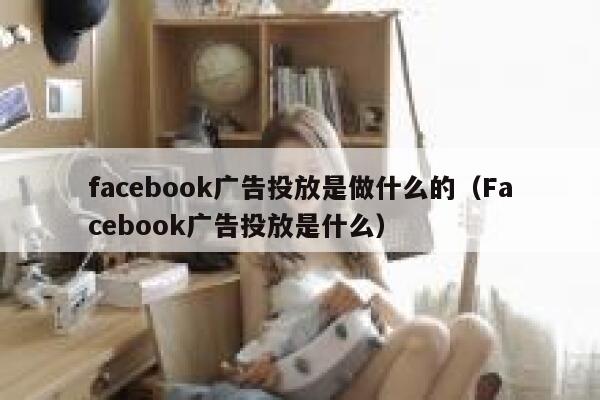 facebook广告投放是做什么的（Facebook广告投放是什么） 第1张