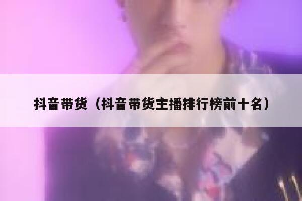 抖音带货（抖音带货主播排行榜前十名） 第1张