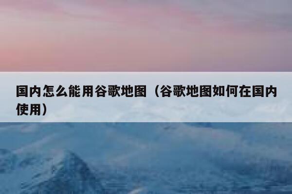 国内怎么能用谷歌地图（谷歌地图如何在国内使用） 第1张