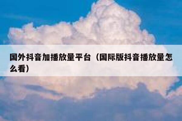 国外抖音加播放量平台（国际版抖音播放量怎么看） 第1张