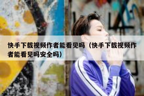 快手下载视频作者能看见吗（快手下载视频作者能看见吗安全吗） 第1张