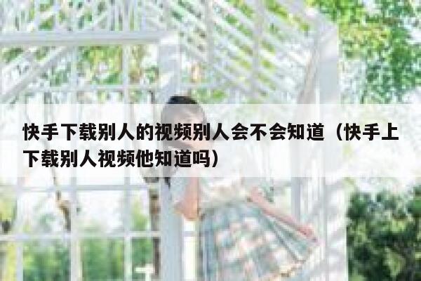 快手下载别人的视频别人会不会知道（快手上下载别人视频他知道吗） 第1张