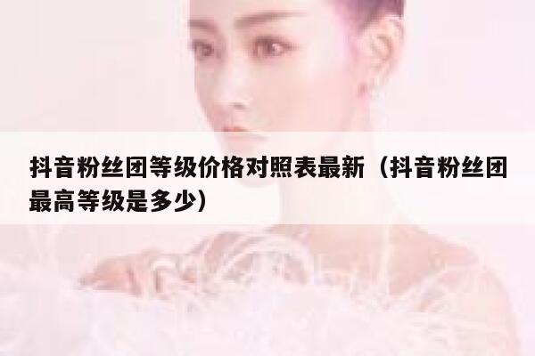 抖音粉丝团等级价格对照表最新（抖音粉丝团最高等级是多少） 第1张