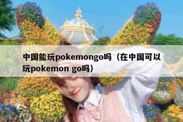 中国能玩pokemongo吗（在中国可以玩pokemon go吗） 第1张