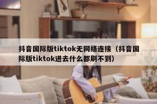 抖音国际版tiktok无网络连接（抖音国际版tiktok进去什么都刷不到） 第1张