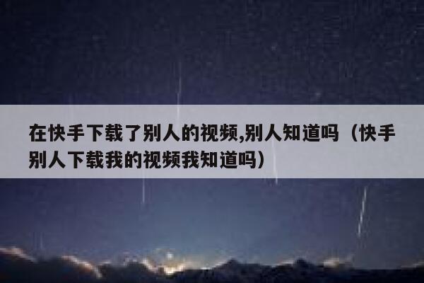 在快手下载了别人的视频,别人知道吗（快手别人下载我的视频我知道吗） 第1张