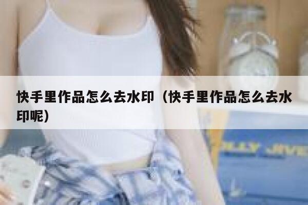 快手里作品怎么去水印（快手里作品怎么去水印呢） 第1张