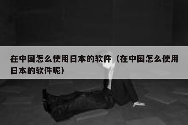 在中国怎么使用日本的软件（在中国怎么使用日本的软件呢） 第1张