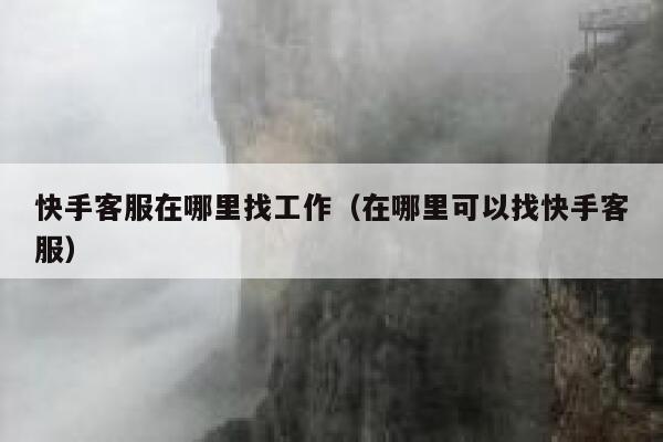 快手客服在哪里找工作（在哪里可以找快手客服） 第1张