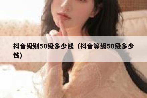 抖音级别50级多少钱（抖音等级50级多少钱） 第1张