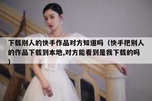 下载别人的快手作品对方知道吗（快手把别人的作品下载到本地,对方能看到是我下载的吗） 第1张
