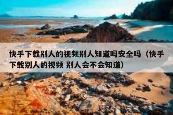 快手下载别人的视频别人知道吗安全吗（快手下载别人的视频 别人会不会知道） 第1张