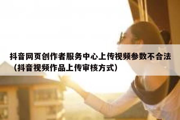 抖音网页创作者服务中心上传视频参数不合法（抖音视频作品上传审核方式） 第1张