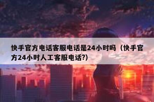 快手官方电话客服电话是24小时吗（快手官方24小时人工客服电话?） 第1张