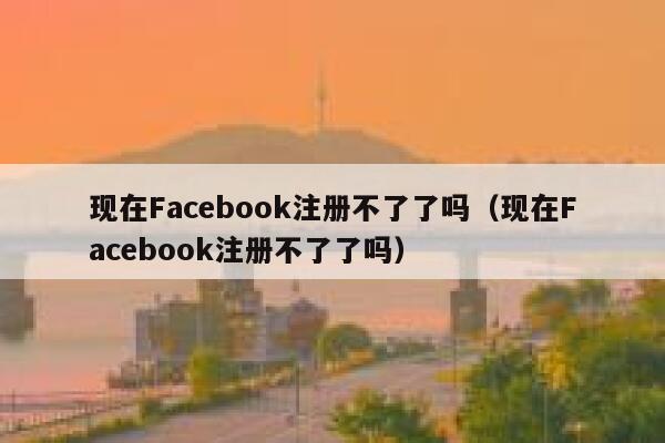 现在Facebook注册不了了吗（现在Facebook注册不了了吗） 第1张