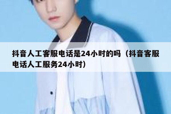 抖音人工客服电话是24小时的吗（抖音客服电话人工服务24小时） 第1张