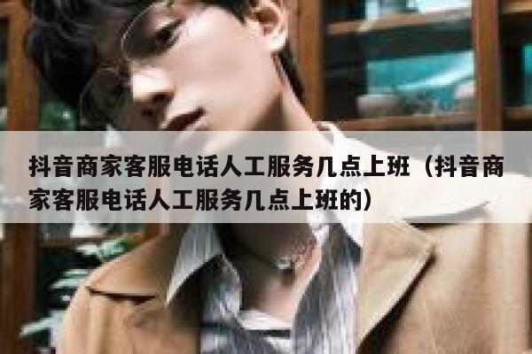抖音商家客服电话人工服务几点上班（抖音商家客服电话人工服务几点上班的） 第1张