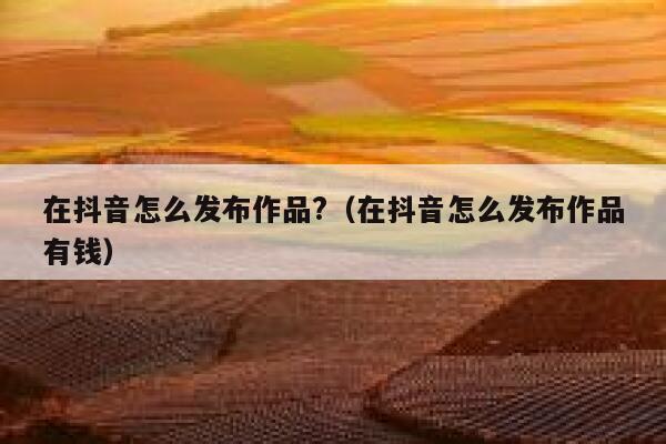 在抖音怎么发布作品?（在抖音怎么发布作品有钱） 第1张