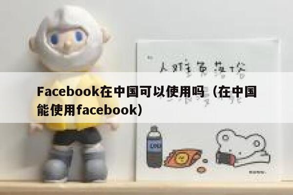 Facebook在中国可以使用吗（在中国能使用facebook） 第1张
