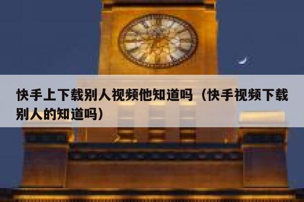 快手上下载别人视频他知道吗（快手视频下载别人的知道吗） 第1张