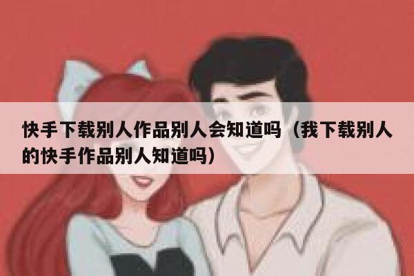 快手下载别人作品别人会知道吗（我下载别人的快手作品别人知道吗） 第1张