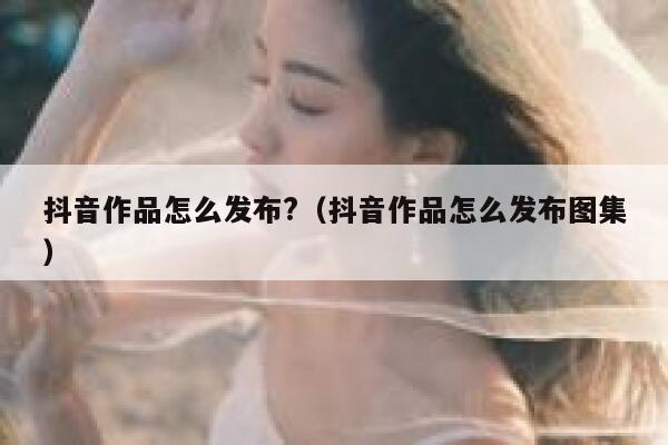 抖音作品怎么发布?(抖音作品怎么发布图集) 第1张 抖音作品怎么发布?(抖音作品怎么发布图集) 第1张