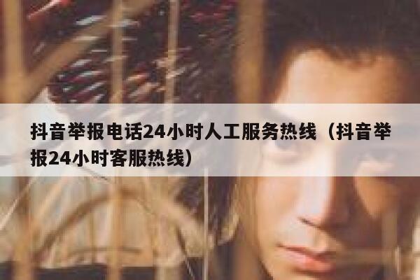 抖音举报电话24小时人工服务热线（抖音举报24小时客服热线） 第1张