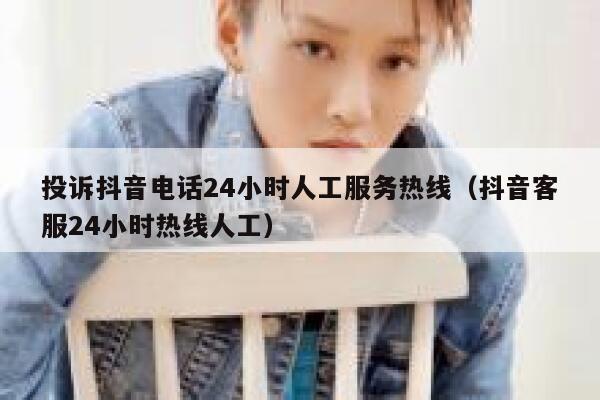 投诉抖音电话24小时人工服务热线（抖音客服24小时热线人工） 第1张
