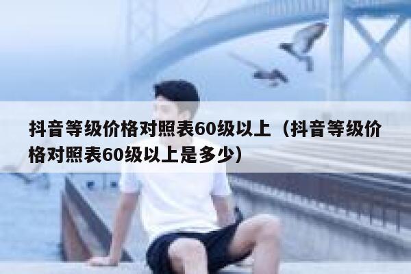 抖音等级价格对照表60级以上（抖音等级价格对照表60级以上是多少） 第1张