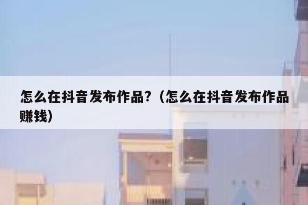 怎么在抖音发布作品?（怎么在抖音发布作品赚钱） 第1张