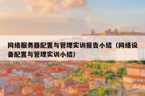 网络服务器配置与管理实训报告小结（网络设备配置与管理实训小结） 第1张