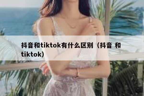 抖音和tiktok有什么区别（抖音 和 tiktok） 第1张