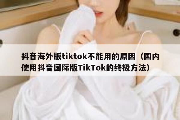 抖音海外版tiktok不能用的原因（国内使用抖音国际版TikTok的终极方法） 第1张