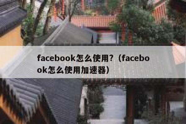 facebook怎么使用?（facebook怎么使用加速器） 第1张