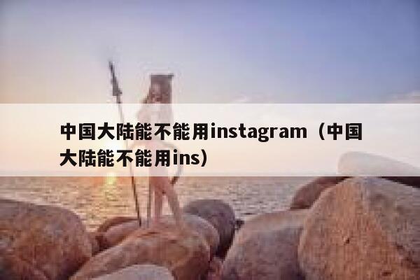 中国大陆能不能用instagram（中国大陆能不能用ins） 第1张
