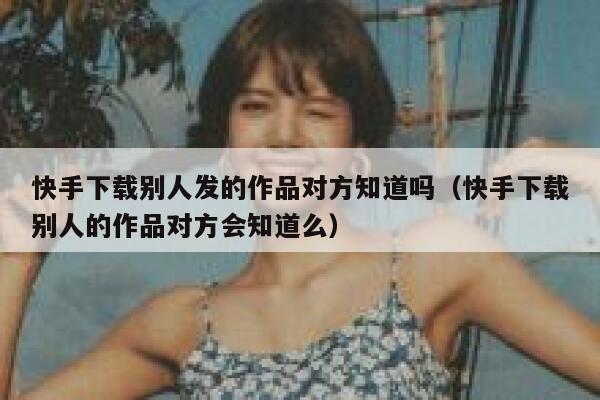 快手下载别人发的作品对方知道吗（快手下载别人的作品对方会知道么） 第1张