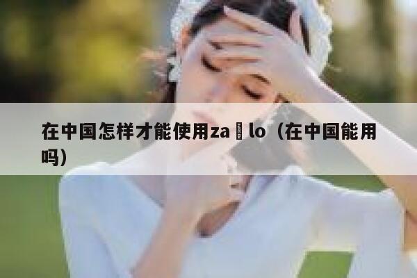 在中国怎样才能使用za lo（在中国能用吗） 第1张