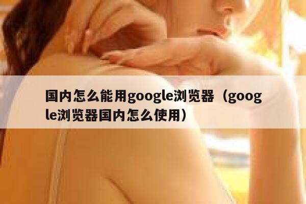 国内怎么能用google浏览器（google浏览器国内怎么使用） 第1张