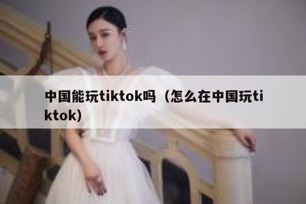 中国能玩tiktok吗（怎么在中国玩tiktok） 第1张