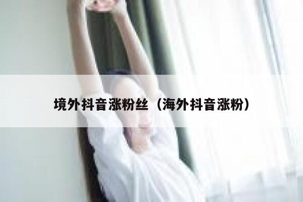 境外抖音涨粉丝（海外抖音涨粉） 第1张