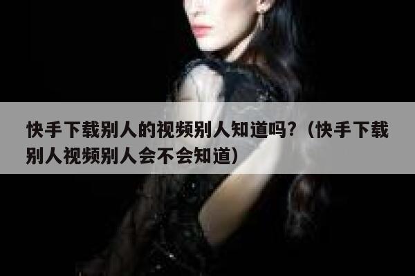 快手下载别人的视频别人知道吗?（快手下载别人视频别人会不会知道） 第1张