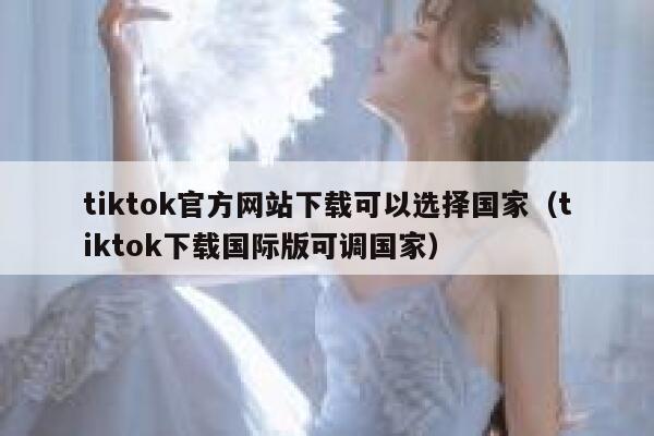 tiktok官方网站下载可以选择国家（tiktok下载国际版可调国家） 第1张