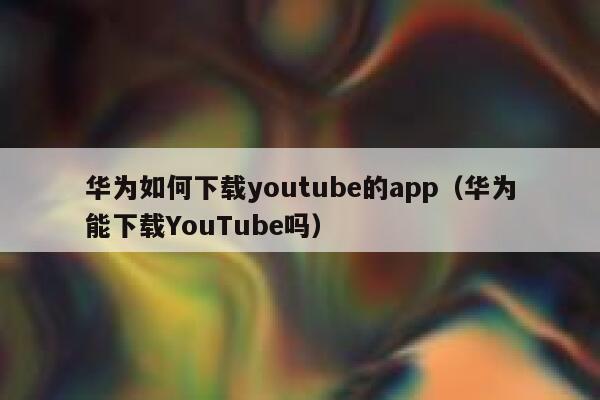 华为如何下载youtube的app（华为能下载YouTube吗） 第1张