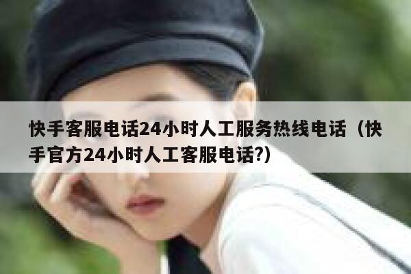 快手客服电话24小时人工服务热线电话（快手官方24小时人工客服电话?） 第1张