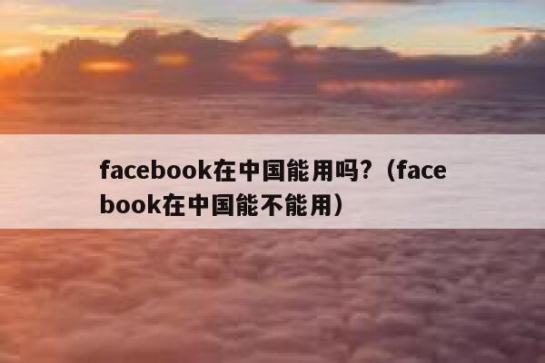 facebook在中国能用吗?（facebook在中国能不能用） 第1张
