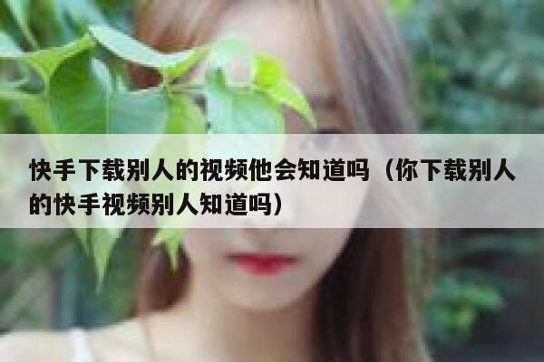 快手下载别人的视频他会知道吗（你下载别人的快手视频别人知道吗） 第1张