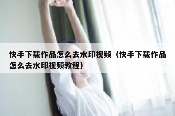 快手下载作品怎么去水印视频(快手下载作品怎么去水印视频教程) 第1张 快手下载作品怎么去水印视频(快手下载作品怎么去水印视频教程) 第1张